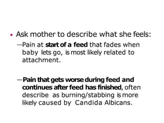 • Ask mother to describe what she feels:
—Pain at startof a feed that fades when
baby lets go, is most likely related to
attachment.
—Pain thatgets worseduring feed and
continues afterfeed has finished, often
describe as burning/stabbing ismore
likely caused by Candida Albicans.
 