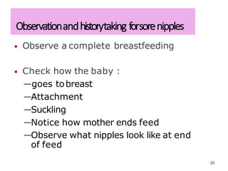 Observationandhistorytaking forsorenipples
• Observe a complete breastfeeding
• Check how the baby :
—goes tobreast
—Attachment
—Suckling
—Notice how mother ends feed
—Observe what nipples look like at end
of feed
22
 