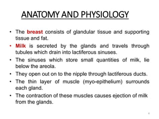 ANATOMY AND PHYSIOLOGY
• The breast consists of glandular tissue and supporting
tissue and fat.
• Milk is secreted by the glands and travels through
tubules which drain into lactiferous sinuses.
• The sinuses which store small quantities of milk, lie
below the areola.
• They open out on to the nipple through lactiferous ducts.
• The thin layer of muscle (myo-epithelium) surrounds
each gland.
• The contraction of these muscles causes ejection of milk
from the glands.
4
 