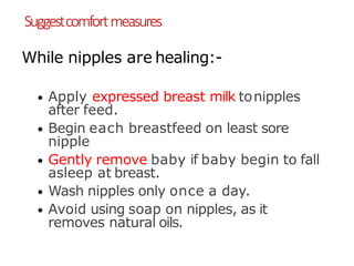 Suggestcomfortmeasures
While nipples are healing:-
• Apply expressed breast milk tonipples
after feed.
• Begin each breastfeed on least sore
nipple
• Gently remove baby if baby begin to fall
asleep at breast.
• Wash nipples only once a day.
• Avoid using soap on nipples, as it
removes natural oils.
 