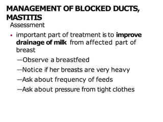 MANAGEMENT OF BLOCKED DUCTS,
MASTITIS
Assessment
• important part of treatment is to improve
drainage of milk from affected part of
breast
—Observe a breastfeed
—Notice if her breasts are very heavy
—Ask about frequency of feeds
—Ask about pressure from tight clothes
 