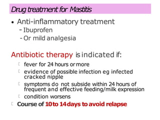 Drugtreatment for Mastitis
• Anti-inflammatory treatment
- Ibuprofen
- Or mild analgesia
Antibiotic therapy isindicated if:
fever for 24 hours ormore
evidence of possible infection eg infected
cracked nipple
symptoms do not subside within 24 hours of
frequent and effective feeding/milk expression
condition worsens
Course of10to14days toavoid relapse
 