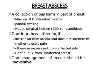 BREASTABSCESS
A collection of pus forms in part of breast.
May result fr untreated mastitis
painful swelling
Needs surgical incision ( I&D ) andantibiotic
Continue breastfeedingif
incision far from areola and does not interfere BF
mother tolerate pain
otherwise express milk from affected side
Continue BFfrom unaffected breast
Good management of mastitis should be
preventive
 