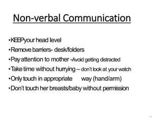 Non-verbal Communication
63
•KEEPyourhead level
•Removebarriers- desk/folders
•Payattention to mother -Avoid getting distracted
•Taketime without hurrying– don’t look at your watch
•Onlytouch in appropriate way (hand/arm)
•Don’t touchher breasts/baby without permission
 
