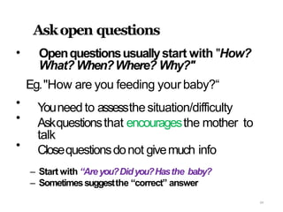 64
•
Askopen questions
Openquestionsusuallystart with "How?
What?When?Where? Why?"
•
•
•
Eg."How are you feeding your baby?“
Youneed to assessthesituation/difficulty
Askquestionsthat encouragesthe mother to
talk
Closequestionsdonot givemuch info
– Start with “Areyou?Didyou?Hasthe baby?
– Sometimessuggestthe “correct” answer
 