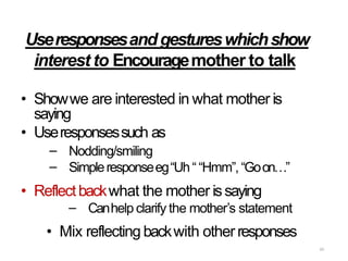 65
Useresponsesandgestureswhichshow
interest to Encouragemother to talk
• Showwe are interested in what mother is
saying
• Useresponsessuch as
–
–
Nodding/smiling
Simpleresponseeg“Uh““Hmm”, “Goon…”
• Reflectbackwhat the mother issaying
– Canhelp clarify the mother’s statement
• Mix reflecting backwith otherresponses
 
