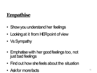Empathise
• Showyouunderstandher feelings
• Lookingat it from HERpoint ofview
• VsSympathy
• Emphatisewith her goodfeelingstoo, not
just bad feelings
• Findout how shefeelsabout the situation
• Askfor morefacts 12
 
