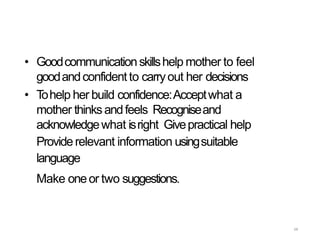 68
• Goodcommunicationskillshelp mother to feel
goodandconfident to carryout her decisions
• Tohelp her build confidence:Acceptwhat a
mother thinksandfeels Recogniseand
acknowledgewhat isright Givepractical help
Providerelevant information usingsuitable
language
Make oneor two suggestions.
 