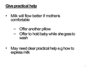 71
Givepractical help
• Milk will flow better if motheris
comfortable
–
–
Offer another pillow
Offer to holdbabywhile shegoesto
wash
• May needclear practical help e.ghow to
expressmilk
 
