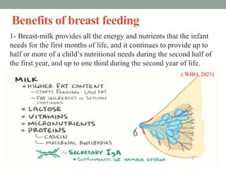 Benefits of breast feeding
1- Breast-milk provides all the energy and nutrients that the infant
needs for the first months of life, and it continues to provide up to
half or more of a child’s nutritional needs during the second half of
the first year, and up to one third during the second year of life.
( WHO, 2021)
 