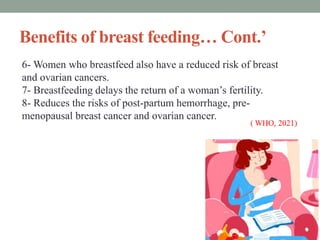 Benefits of breast feeding… Cont.’
6- Women who breastfeed also have a reduced risk of breast
and ovarian cancers.
7- Breastfeeding delays the return of a woman’s fertility.
8- Reduces the risks of post-partum hemorrhage, pre-
menopausal breast cancer and ovarian cancer.
 
