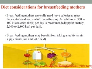 Diet considerations for breastfeeding mothers
• Breastfeeding mothers generally need more calories to meet
their nutritional needs while breastfeeding. An additional 330 to
400 kilocalories (kcal) per day is recommended(approximately
2,000 to 2,800 kcal per day).
• Breastfeeding mothers may benefit from taking a multivitamin
supplement (iron and folic acid)
 