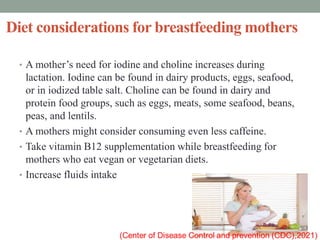 Diet considerations for breastfeeding mothers
• A mother’s need for iodine and choline increases during
lactation. Iodine can be found in dairy products, eggs, seafood,
or in iodized table salt. Choline can be found in dairy and
protein food groups, such as eggs, meats, some seafood, beans,
peas, and lentils.
• A mothers might consider consuming even less caffeine.
• Take vitamin B12 supplementation while breastfeeding for
mothers who eat vegan or vegetarian diets.
• Increase fluids intake
 