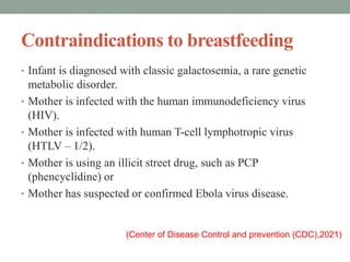 Contraindications to breastfeeding
• Infant is diagnosed with classic galactosemia, a rare genetic
metabolic disorder.
• Mother is infected with the human immunodeficiency virus
(HIV).
• Mother is infected with human T-cell lymphotropic virus
(HTLV – 1/2).
• Mother is using an illicit street drug, such as PCP
(phencyclidine) or
• Mother has suspected or confirmed Ebola virus disease.
(Center of Disease Control and prevention (CDC),2021)
 