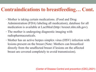 Contraindications to breastfeeding… Cont.
• Mother is taking certain medications. (Food and Drug
Administration (FDA) labeling all medication), database for all
medication is available at LactMed (http://toxnet.nlm.nih.gov).
• The mother is undergoing diagnostic imaging with
radiopharmaceuticals.
• Mother has an active herpes simplex virus (HSV) infection with
lesions present on the breast (Note: Mothers can breastfeed
directly from the unaffected breast if lesions on the affected
breast are covered completely to avoid transmission).
 