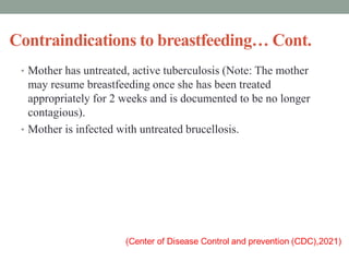 Contraindications to breastfeeding… Cont.
• Mother has untreated, active tuberculosis (Note: The mother
may resume breastfeeding once she has been treated
appropriately for 2 weeks and is documented to be no longer
contagious).
• Mother is infected with untreated brucellosis.
 
