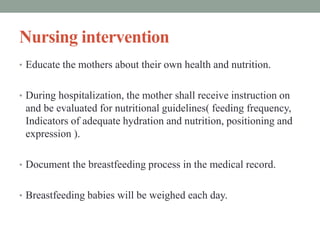 Nursing intervention
• Educate the mothers about their own health and nutrition.
• During hospitalization, the mother shall receive instruction on
and be evaluated for nutritional guidelines( feeding frequency,
Indicators of adequate hydration and nutrition, positioning and
expression ).
• Document the breastfeeding process in the medical record.
• Breastfeeding babies will be weighed each day.
 