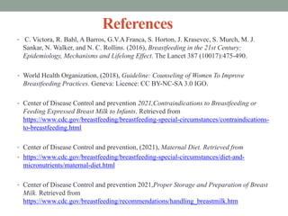 References
• C. Victora, R. Bahl, A Barros, G.V.A Franca, S. Horton, J. Krasevec, S. Murch, M. J.
Sankar, N. Walker, and N. C. Rollins. (2016), Breastfeeding in the 21st Century:
Epidemiology, Mechanisms and Lifelong Effect. The Lancet 387 (10017):475-490.
• World Health Organization, (2018), Guideline: Counseling of Women To Improve
Breastfeeding Practices. Geneva: Licence: CC BY-NC-SA 3.0 IGO.
• Center of Disease Control and prevention 2021,Contraindications to Breastfeeding or
Feeding Expressed Breast Milk to Infants. Retrieved from
https://www.cdc.gov/breastfeeding/breastfeeding-special-circumstances/contraindications-
to-breastfeeding.html
• Center of Disease Control and prevention, (2021), Maternal Diet. Retrieved from
• https://www.cdc.gov/breastfeeding/breastfeeding-special-circumstances/diet-and-
micronutrients/maternal-diet.html
• Center of Disease Control and prevention 2021,Proper Storage and Preparation of Breast
Milk. Retrieved from
https://www.cdc.gov/breastfeeding/recommendations/handling_breastmilk.htm
 