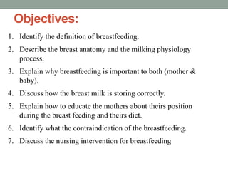 Objectives:
1. Identify the definition of breastfeeding.
2. Describe the breast anatomy and the milking physiology
process.
3. Explain why breastfeeding is important to both (mother &
baby).
4. Discuss how the breast milk is storing correctly.
5. Explain how to educate the mothers about theirs position
during the breast feeding and theirs diet.
6. Identify what the contraindication of the breastfeeding.
7. Discuss the nursing intervention for breastfeeding
 