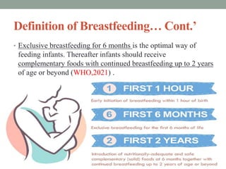 Definition of Breastfeeding… Cont.’
• Exclusive breastfeeding for 6 months is the optimal way of
feeding infants. Thereafter infants should receive
complementary foods with continued breastfeeding up to 2 years
of age or beyond (WHO,2021) .
 