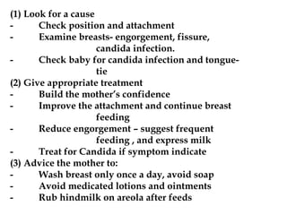 (1) Look for a cause
- Check position and attachment
- Examine breasts- engorgement, fissure,
candida infection.
- Check baby for candida infection and tongue-
tie
(2) Give appropriate treatment
- Build the mother’s confidence
- Improve the attachment and continue breast
feeding
- Reduce engorgement – suggest frequent
feeding , and express milk
- Treat for Candida if symptom indicate
(3) Advice the mother to:
- Wash breast only once a day, avoid soap
- Avoid medicated lotions and ointments
- Rub hindmilk on areola after feeds
 