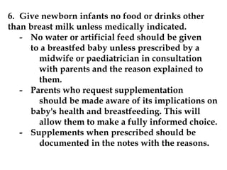 6. Give newborn infants no food or drinks other
than breast milk unless medically indicated.
- No water or artificial feed should be given
to a breastfed baby unless prescribed by a
midwife or paediatrician in consultation
with parents and the reason explained to
them.
- Parents who request supplementation
should be made aware of its implications on
baby's health and breastfeeding. This will
allow them to make a fully informed choice.
- Supplements when prescribed should be
documented in the notes with the reasons.
 