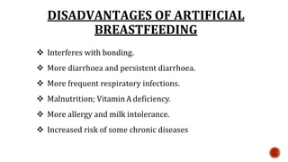 DISADVANTAGES OF ARTIFICIAL
BREASTFEEDING
 Interferes with bonding.
 More diarrhoea and persistent diarrhoea.
 More frequent respiratory infections.
 Malnutrition; Vitamin A deficiency.
 More allergy and milk intolerance.
 Increased risk of some chronic diseases
 