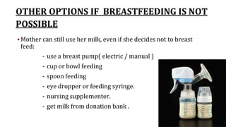 OTHER OPTIONS IF BREASTFEEDING IS NOT
POSSIBLE
 Mother can still use her milk, even if she decides not to breast
feed:
- use a breast pump( electric / manual )
- cup or bowl feeding
- spoon feeding
- eye dropper or feeding syringe.
- nursing supplementer.
- get milk from donation bank .
 
