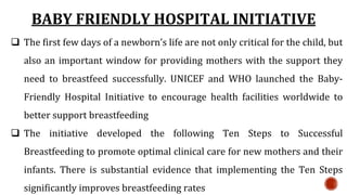 BABY FRIENDLY HOSPITAL INITIATIVE
 The first few days of a newborn’s life are not only critical for the child, but
also an important window for providing mothers with the support they
need to breastfeed successfully. UNICEF and WHO launched the Baby-
Friendly Hospital Initiative to encourage health facilities worldwide to
better support breastfeeding
 The initiative developed the following Ten Steps to Successful
Breastfeeding to promote optimal clinical care for new mothers and their
infants. There is substantial evidence that implementing the Ten Steps
significantly improves breastfeeding rates
 