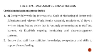 TEN STEPS TO SUCCESSFUL BREASTFEEDING
Critical management procedures
1. a) Comply fully with the International Code of Marketing of Breast-milk
Substitutes and relevant World Health Assembly resolutions. b) Have a
written infant feeding policy that is routinely communicated to staff and
parents. c) Establish ongoing monitoring and data-management
systems.
2. Ensure that staff have sufficient knowledge, competence and skills to
support breastfeeding.
 
