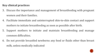 Key clinical practices
3. Discuss the importance and management of breastfeeding with pregnant
women and their families.
4. Facilitate immediate and uninterrupted skin-to-skin contact and support
mothers to initiate breastfeeding as soon as possible after birth.
5. Support mothers to initiate and maintain breastfeeding and manage
common difficulties.
6. Do not provide breastfed newborns any food or fluids other than breast
milk, unless medically indicated
 