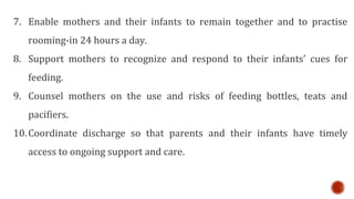 7. Enable mothers and their infants to remain together and to practise
rooming-in 24 hours a day.
8. Support mothers to recognize and respond to their infants’ cues for
feeding.
9. Counsel mothers on the use and risks of feeding bottles, teats and
pacifiers.
10.Coordinate discharge so that parents and their infants have timely
access to ongoing support and care.
 