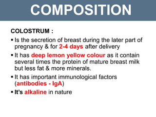 COMPOSITION
COLOSTRUM :
 Is the secretion of breast during the later part of
pregnancy & for 2-4 days after delivery
 It has deep lemon yellow colour as it contain
several times the protein of mature breast milk
but less fat & more minerals.
 It has important immunological factors
(antibodies - IgA)
 It’s alkaline in nature
 