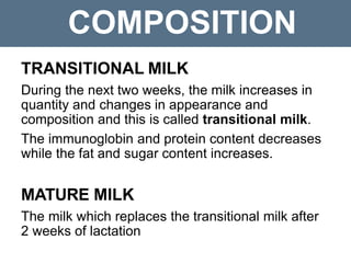 COMPOSITION
TRANSITIONAL MILK
During the next two weeks, the milk increases in
quantity and changes in appearance and
composition and this is called transitional milk.
The immunoglobin and protein content decreases
while the fat and sugar content increases.
MATURE MILK
The milk which replaces the transitional milk after
2 weeks of lactation
 
