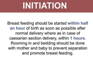 INITIATION
Breast feeding should be started within half
an hour of birth as soon as possible after
normal delivery where as in case of
caesarian section delivery, within 1 hours.
Rooming in and bedding should be done
with mother and baby to prevent separation
and promote breast feeding.
 