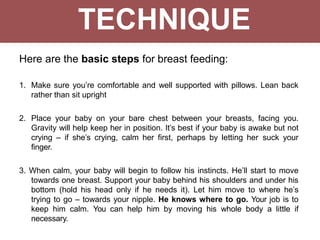 TECHNIQUE
Here are the basic steps for breast feeding:
1. Make sure you’re comfortable and well supported with pillows. Lean back
rather than sit upright
2. Place your baby on your bare chest between your breasts, facing you.
Gravity will help keep her in position. It’s best if your baby is awake but not
crying – if she’s crying, calm her first, perhaps by letting her suck your
finger.
3. When calm, your baby will begin to follow his instincts. He’ll start to move
towards one breast. Support your baby behind his shoulders and under his
bottom (hold his head only if he needs it). Let him move to where he’s
trying to go – towards your nipple. He knows where to go. Your job is to
keep him calm. You can help him by moving his whole body a little if
necessary.
 
