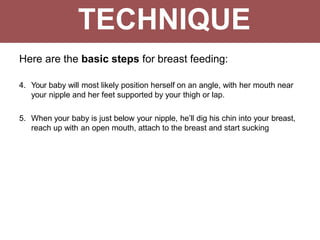 TECHNIQUE
Here are the basic steps for breast feeding:
4. Your baby will most likely position herself on an angle, with her mouth near
your nipple and her feet supported by your thigh or lap.
5. When your baby is just below your nipple, he’ll dig his chin into your breast,
reach up with an open mouth, attach to the breast and start sucking
 