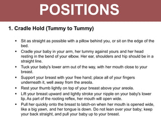 POSITIONS
1. Cradle Hold (Tummy to Tummy)
 Sit as straight as possible with a pillow behind you, or sit on the edge of the
bed.
 Cradle your baby in your arm, her tummy against yours and her head
resting in the bend of your elbow. Her ear, shoulders and hip should be in a
straight line.
 Tuck your baby's lower arm out of the way, with her mouth close to your
breast.
 Support your breast with your free hand; place all of your fingers
underneath it, well away from the areola.
 Rest your thumb lightly on top of your breast above your areola.
 Lift your breast upward and lightly stroke your nipple on your baby's lower
lip. As part of the rooting reflex, her mouth will open wide.
 Pull her quickly onto the breast to latch-on when her mouth is opened wide,
like a big yawn, and her tongue is down. Do not lean over your baby; keep
your back straight, and pull your baby up to your breast.
 