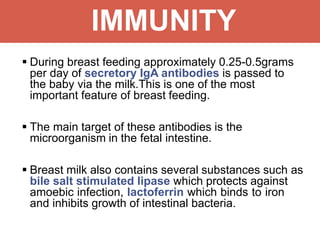 IMMUNITY
 During breast feeding approximately 0.25-0.5grams
per day of secretory IgA antibodies is passed to
the baby via the milk.This is one of the most
important feature of breast feeding.
 The main target of these antibodies is the
microorganism in the fetal intestine.
 Breast milk also contains several substances such as
bile salt stimulated lipase which protects against
amoebic infection, lactoferrin which binds to iron
and inhibits growth of intestinal bacteria.
 