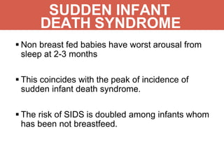 SUDDEN INFANT
DEATH SYNDROME
 Non breast fed babies have worst arousal from
sleep at 2-3 months
 This coincides with the peak of incidence of
sudden infant death syndrome.
 The risk of SIDS is doubled among infants whom
has been not breastfeed.
 