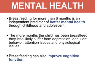 MENTAL HEALTH
 Breastfeeding for more than 6 months is an
independent predictor of better mental health
through childhood and adolescent.
 The more months the child has been breastfeed
they less likely suffer from depression, dequilent
behavior, attention issues and physiological
issues
 Breastfeeding can also improve cognitive
function
 