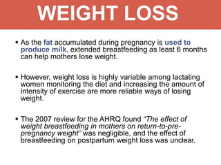 WEIGHT LOSS
 As the fat accumulated during pregnancy is used to
produce milk, extended breastfeeding as least 6 months
can help mothers lose weight.
 However, weight loss is highly variable among lactating
women monitoring the diet and increasing the amount of
intensity of exercise are more reliable ways of losing
weight.
 The 2007 review for the AHRQ found “The effect of
weight breastfeeding in mothers on return-to-pre-
pregnancy weight” was negligible, and the effect of
breastfeeding on postpartum weight loss was unclear.
 