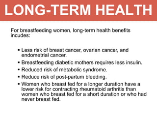 LONG-TERM HEALTH
For breastfeeding women, long-term health benefits
incudes:
 Less risk of breast cancer, ovarian cancer, and
endometrial cancer.
 Breastfeeding diabetic mothers requires less insulin.
 Reduced risk of metabolic syndrome.
 Reduce risk of post-partum bleeding.
 Women who breast fed for a longer duration have a
lower risk for contracting rheumatoid arthritis than
women who breast fed for a short duration or who had
never breast fed.
 