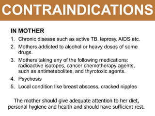 CONTRAINDICATIONS
IN MOTHER
1. Chronic disease such as active TB, leprosy, AIDS etc.
2. Mothers addicted to alcohol or heavy doses of some
drugs.
3. Mothers taking any of the following medications:
radioactive isotopes, cancer chemotherapy agents,
such as antimetabolites, and thyrotoxic agents.
4. Psychosis
5. Local condition like breast abscess, cracked nipples
The mother should give adequate attention to her diet,
personal hygiene and health and should have sufficient rest.
 