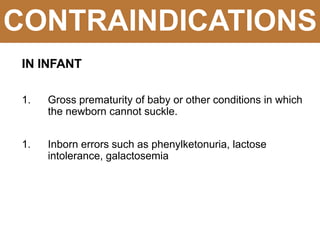 CONTRAINDICATIONS
IN INFANT
1. Gross prematurity of baby or other conditions in which
the newborn cannot suckle.
1. Inborn errors such as phenylketonuria, lactose
intolerance, galactosemia
 