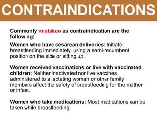 CONTRAINDICATIONS
Commonly mistaken as contraindication are the
following:
Women who have cesarean deliveries: Initiate
breastfeeding immediately, using a semi-recumbent
position on the side or sitting up.
Women received vaccinations or live with vaccinated
children: Neither inactivated nor live vaccines
administered to a lactating woman or other family
members affect the safety of breastfeeding for the mother
or infant.
Women who take medications: Most medications can be
taken while breastfeeding.
 