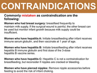 CONTRAINDICATIONS
Commonly mistaken as contraindication are the
following:
Women who had breast surgery: breastfeed frequently to
maintain milk supply. If the surgical wound is painful, the other breast can
be used but monitor infant growth because milk supply could be
insufficient.
Women who have hepatitis A: Initiate breastfeeding after infant receives
immune serum globulin, and then vaccinate at 1 year of age.
Women who have hepatitis B: Initiate breastfeeding after infant receives
hepatitis B immune globulin and first dose of the 3-dose
hepatitis B vaccine series.
Women who have hepatitis C: Hepatitis C is not a contraindication for
breastfeeding, but reconsider if nipples are cracked or bleeding.
Women who have pierced nipples: Remove nipple accessories before
feeding to avoid the risk of infant choking.
 