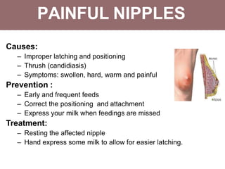 PAINFUL NIPPLES
Causes:
– Improper latching and positioning
– Thrush (candidiasis)
– Symptoms: swollen, hard, warm and painful
Prevention :
– Early and frequent feeds
– Correct the positioning and attachment
– Express your milk when feedings are missed
Treatment:
– Resting the affected nipple
– Hand express some milk to allow for easier latching.
 