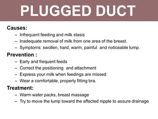 PLUGGED DUCT
Causes:
– Infrequent feeding and milk stasis
– Inadequate removal of milk from one area of the breast.
– Symptoms: swollen, hard, warm, painful and noticeable lump.
Prevention :
– Early and frequent feeds
– Correct the positioning and attachment
– Express your milk when feedings are missed
– Wear a comfortable, properly fitting bra.
Treatment:
– Warm water packs, breast massage
– Try to move the lump toward the affected nipple to assure drainage
 