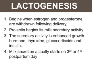 LACTOGENESIS
1. Begins when estrogen and progesterone
are withdrawn following delivery,
2. Prolactin begins its milk secretary activity
3. The secretary activity is enhanced growth
hormone, thyroxine, glucocorticoids and
insulin.
4. Milk secretion actually starts on 3rd or 4th
postpartum day
 